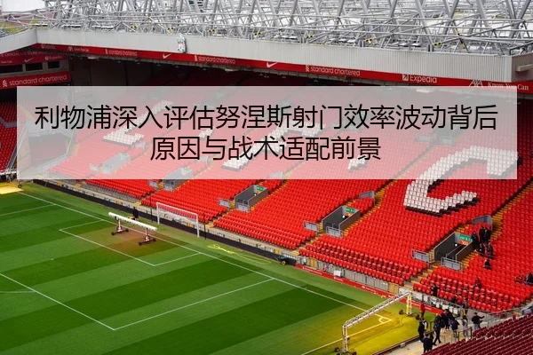 利物浦深入评估努涅斯射门效率波动背后原因与战术适配前景