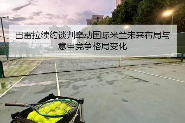 巴雷拉续约谈判牵动国际米兰未来布局与意甲竞争格局变化