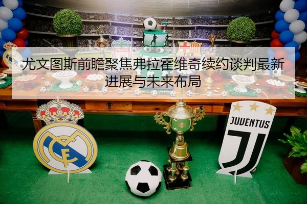 尤文图斯前瞻聚焦弗拉霍维奇续约谈判最新进展与未来布局
