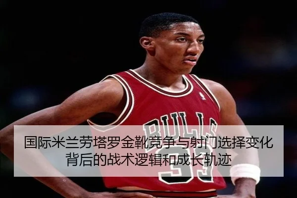 国际米兰劳塔罗金靴竞争与射门选择变化背后的战术逻辑和成长轨迹