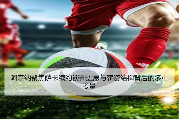 阿森纳聚焦萨卡续约谈判进展与薪资结构背后的多重考量
